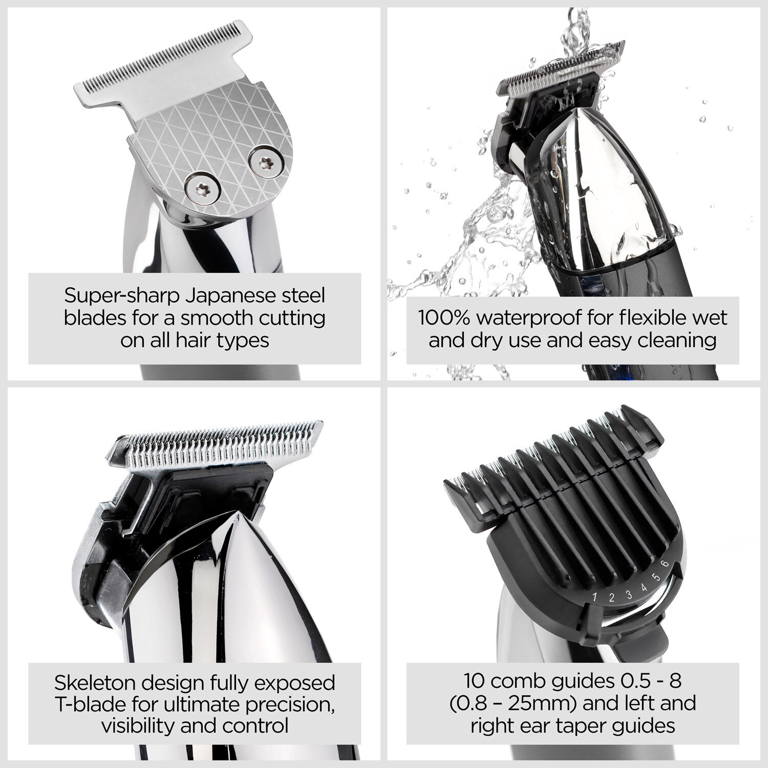 Super-sharp, Japanese steel blades for smooth cutting on all hair types.  100% waterproof  for flexible wet and dry use and easy cleaning.  Skeleton design fully exposed T-blade for ultimate precision, visibility and conrol.  10 comb guides 0.5 - 8 (0.8 - 25mm) and left/right ear taper guides.